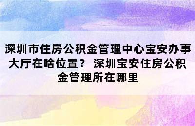 深圳市住房公积金管理中心宝安办事大厅在啥位置？ 深圳宝安住房公积金管理所在哪里